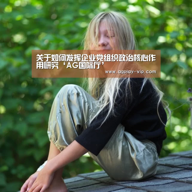 关于如何发挥企业党组织政治核心作用研究‘AG国际厅’(图1) AG直播